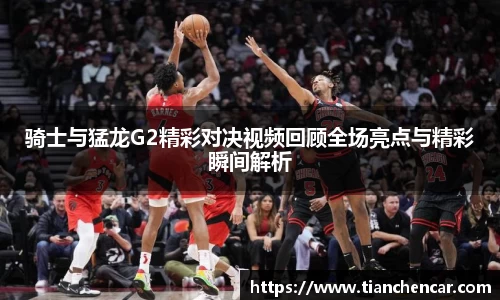 骑士与猛龙G2精彩对决视频回顾全场亮点与精彩瞬间解析